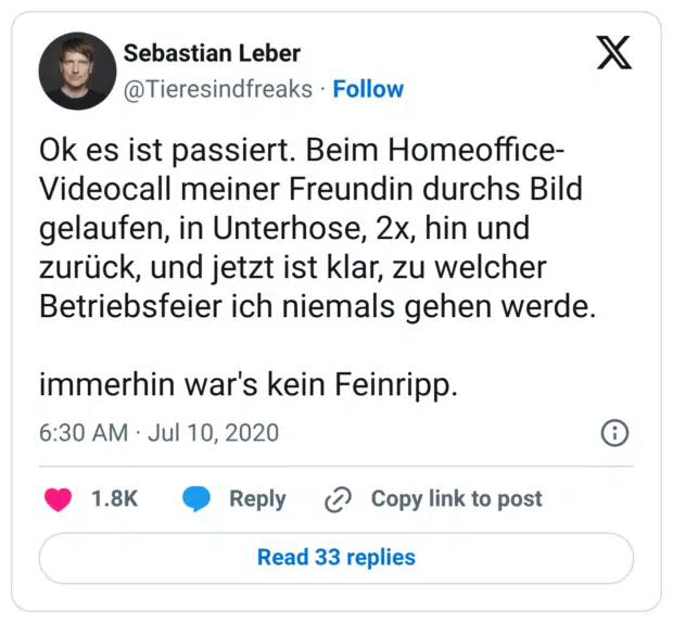 Ok es ist passiert. Beim Homeoffice-Videocall meiner Freundin durchs Bild gelaufen, in Unterhose, 2x, hin und zurück, und jetzt ist klar, zu welcher Betriebsfeier ich niemals gehen werde. 

immerhin war's kein Feinripp.