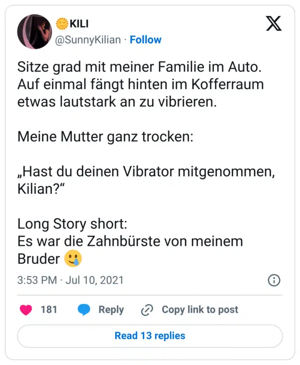 Sitze grad mit meiner Familie im Auto. Auf einmal fängt hinten im Kofferraum etwas lautstark an zu vibrieren.

Meine Mutter ganz trocken: 

„Hast du deinen Vibrator mitgenommen, Kilian?“

Long Story short:
Es war die Zahnbürste von meinem Bruder 🥲
