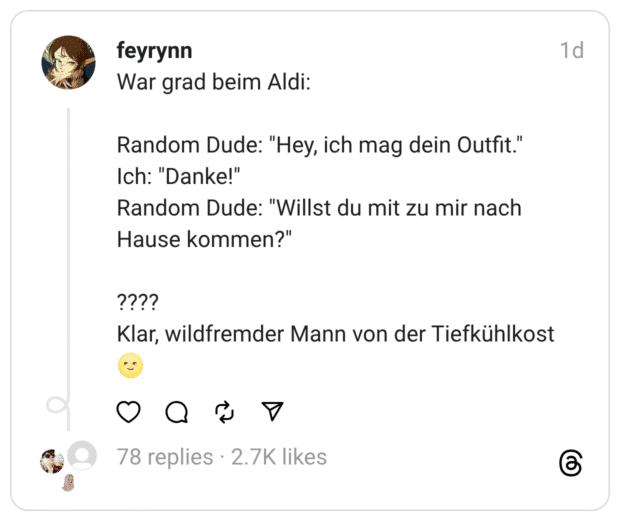 War grad beim Aldi:
Random Dude: "Hey, ich mag dein Outfit."
Ich: "Danke!"
Random Dude: "Willst du mit zu mir nach Hause kommen?"
????
Klar, wildfremder Mann von der Tiefkühlkost 🌝