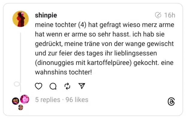 meine tochter (4) hat gefragt wieso merz arme hat wenn er arme so sehr hasst. ich hab sie gedrückt, meine träne von der wange gewischt und zur feier des tages ihr lieblingsessen (dinonuggies mit kartoffelpüree) gekocht. eine wahnshins tochter!