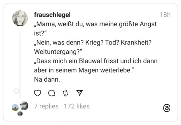„Mama, weißt du, was meine größte Angst ist?“
„Nein, was denn? Krieg? Tod? Krankheit? Weltuntergang?“
„Dass mich ein Blauwal frisst und ich dann aber in seinem Magen weiterlebe.“
Na dann.