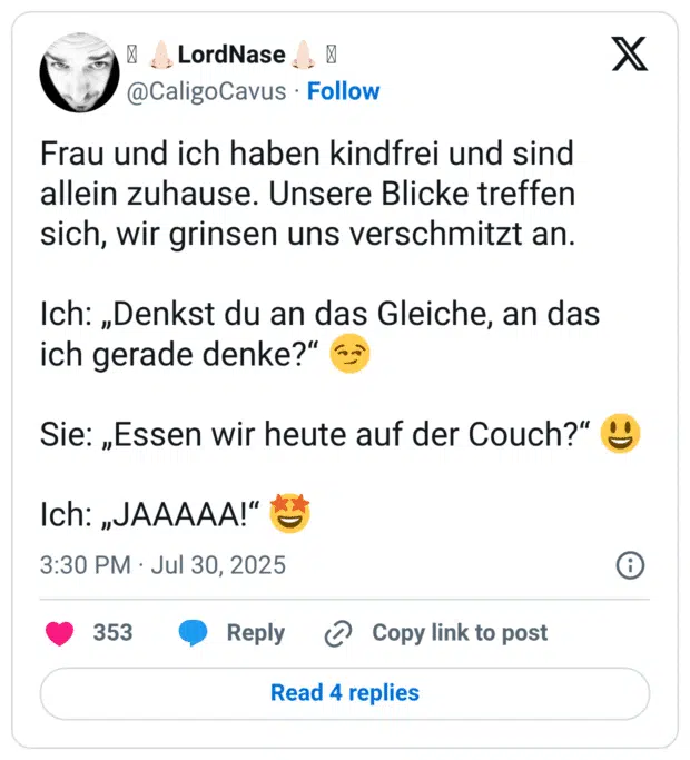 Frau und ich haben kindfrei und sind allein zuhause. Unsere Blicke treffen sich, wir grinsen uns verschmitzt an.

Ich: „Denkst du an das Gleiche, an das ich gerade denke?“ 😏

Sie: „Essen wir heute auf der Couch?“ 😃

Ich: „JAAAAA!“ 🤩