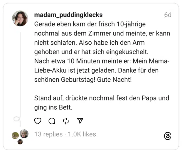 Gerade eben kam der frisch 10-jährige nochmal aus dem Zimmer und meinte, er kann nicht schlafen. Also habe ich den Arm gehoben und er hat sich eingekuschelt.
Nach etwa 10 Minuten meinte er: Mein Mama-Liebe-Akku ist jetzt geladen. Danke für den schönen Geburtstag! Gute Nacht!
Stand auf, drückte nochmal fest den Papa und ging ins Bett.
