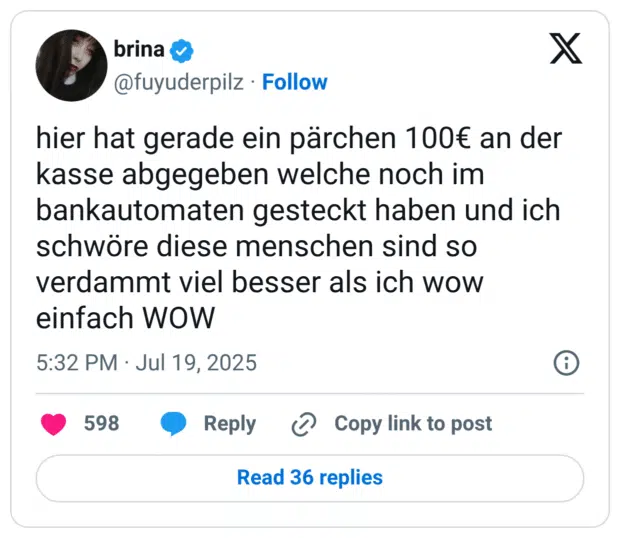 hier hat gerade ein pärchen 100€ an der kasse abgegeben welche noch im bankautomaten gesteckt haben und ich schwöre diese menschen sind so verdammt viel besser als ich wow einfach WOW
