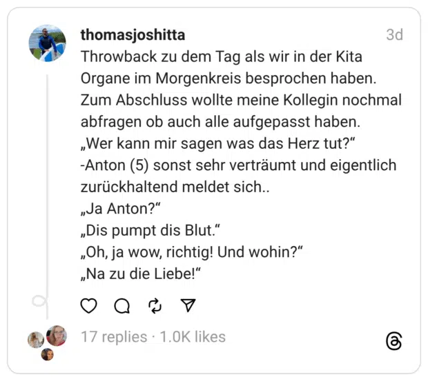 Throwback zu dem Tag als wir in der Kita Organe im Morgenkreis besprochen haben.
Zum Abschluss wollte meine Kollegin nochmal abfragen ob auch alle aufgepasst haben.
„Wer kann mir sagen was das Herz tut?“
-Anton (5) sonst sehr verträumt und eigentlich zurückhaltend meldet sich..
„Ja Anton?“
„Dis pumpt dis Blut.“
„Oh, ja wow, richtig! Und wohin?“
„Na zu die Liebe!“