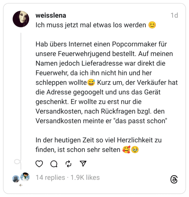 Ich muss jetzt mal etwas los werden 😊
Hab übers Internet einen Popcornmaker für unsere Feuerwehrjugend bestellt. Auf meinen Namen jedoch Lieferadresse war direkt die Feuerwehr, da ich ihn nicht hin und her schleppen wollte😅 Kurz um, der Verkäufer hat die Adresse gegoogelt und uns das Gerät geschenkt. Er wollte zu erst nur die Versandkosten, nach Rückfragen bzgl. den Versandkosten meinte er "das passt schon"
In der heutigen Zeit so viel Herzlichkeit zu finden, ist schon sehr selten 🥰🥹
