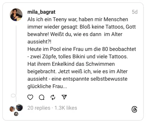 Als ich ein Teeny war, haben mir Menschen immer wieder gesagt: Bloß keine Tattoos, Gott bewahre! Weißt du, wie es dann im Alter aussieht?!
Heute im Pool eine Frau um die 80 beobachtet - zwei Zöpfe, tolles Bikini und viele Tattoos. Hat ihrem Enkelkind das Schwimmen beigebracht. Jetzt weiß ich, wie es im Alter aussieht - eine entspannte selbstbewusste glückliche Frau...