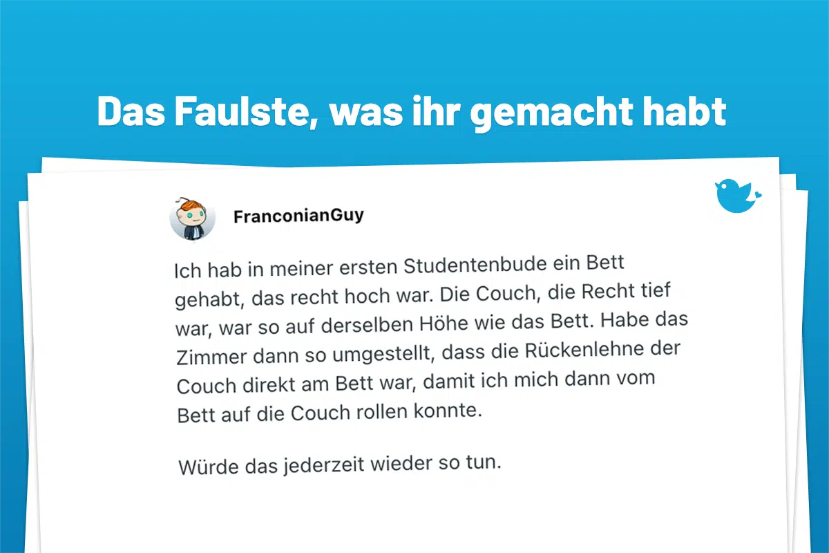 Ich hab in meiner ersten Studentenbude ein Bett gehabt, das recht hoch war. Die Couch, die Recht tief war, war so auf derselben Höhe wie das Bett. Habe das Zimmer dann so umgestellt, dass die Rückenlehne der Couch direkt am Bett war, damit ich mich dann vom Bett auf die Couch rollen konnte. Würde das jederzeit wieder so tun.
