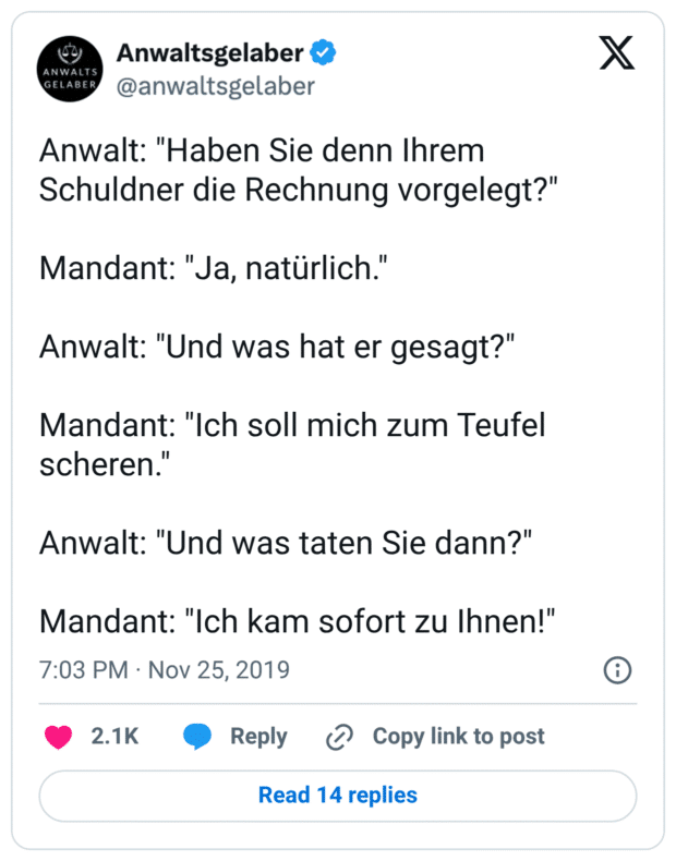 Anwalt: "Haben Sie denn Ihrem Schuldner die Rechnung vorgelegt?"

Mandant: "Ja, natürlich."

Anwalt: "Und was hat er gesagt?"

Mandant: "Ich soll mich zum Teufel scheren."

Anwalt: "Und was taten Sie dann?"

Mandant: "Ich kam sofort zu Ihnen!"
