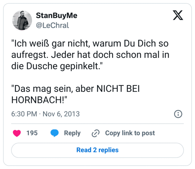 "Ich weiß gar nicht, warum Du Dich so aufregst. Jeder hat doch schon mal in die Dusche gepinkelt." "Das mag sein, aber NICHT BEI HORNBACH!"