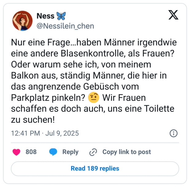 Nur eine Frage…haben Männer irgendwie eine andere Blasenkontrolle, als Frauen? Oder warum sehe ich, von meinem Balkon aus, ständig Männer, die hier in das angrenzende Gebüsch vom Parkplatz pinkeln? 🤨 Wir Frauen schaffen es doch auch, uns eine Toilette zu suchen!