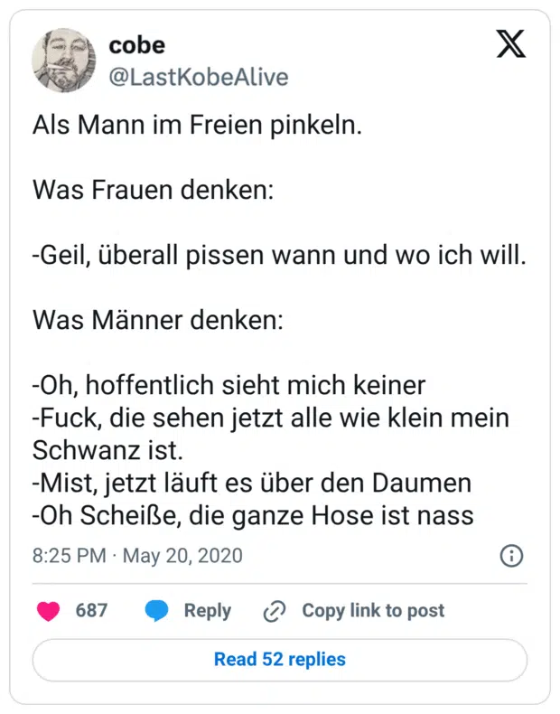 Als Mann im Freien pinkeln. Was Frauen denken: -Geil, überall pissen wann und wo ich will. Was Männer denken: -Oh, hoffentlich sieht mich keiner -Fuck, die sehen jetzt alle wie klein mein Schwanz ist. -Mist, jetzt läuft es über den Daumen -Oh Scheiße, die ganze Hose ist nass