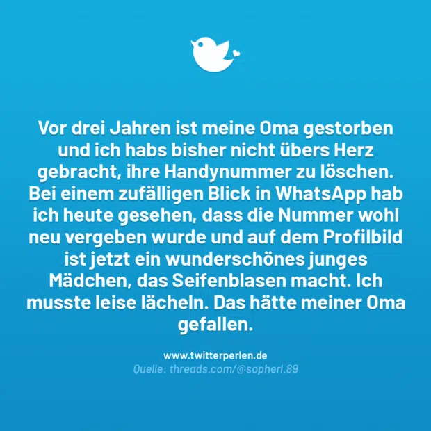 Vor drei Jahren ist meine Oma gestorben und ich habs bisher nicht übers Herz gebracht, ihre Handynummer zu löschen. Bei einem zufälligen Blick in WhatsApp hab ich heute gesehen, dass die Nummer wohl neu vergeben wurde und auf dem Profilbild ist jetzt ein wunderschönes junges Mädchen, das Seifenblasen macht. Ich musste leise lächeln. Das hätte meiner Oma gefallen.