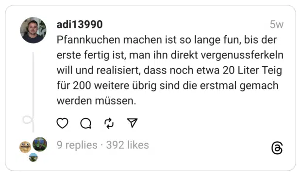 Pfannkuchen machen ist so lange fun, bis der erste fertig ist, man ihn direkt vergenussferkeln will und realisiert, dass noch etwa 20 Liter Teig für 200 weitere übrig sind die erstmal gemach werden müssen.