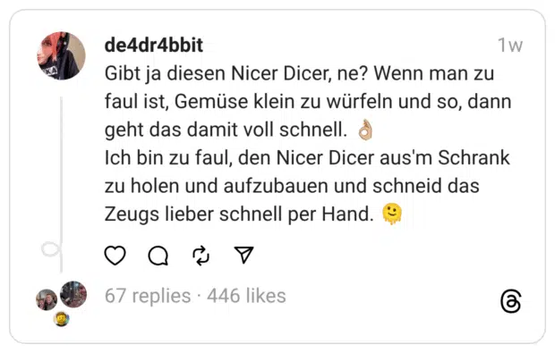 Gibt ja diesen Nicer Dicer, ne? Wenn man zu faul ist, Gemüse klein zu würfeln und so, dann geht das damit voll schnell. 👌🏼
Ich bin zu faul, den Nicer Dicer aus'm Schrank zu holen und aufzubauen und schneid das Zeugs lieber schnell per Hand. 🫠