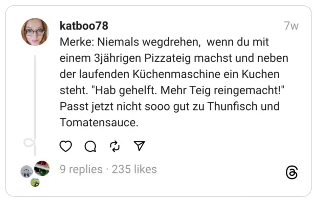 Merke: Niemals wegdrehen, wenn du mit einem 3jährigen Pizzateig machst und neben der laufenden Küchenmaschine ein Kuchen steht. "Hab gehelft. Mehr Teig reingemacht!" Passt jetzt nicht sooo gut zu Thunfisch und Tomatensauce.