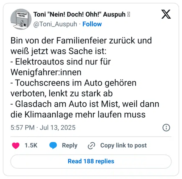 Bin von der Familienfeier zurück und weiß jetzt was Sache ist: - Elektroautos sind nur für Wenigfahrer:innen - Touchscreens im Auto gehören verboten, lenkt zu stark ab - Glasdach am Auto ist Mist, weil dann die Klimaanlage mehr laufen muss
