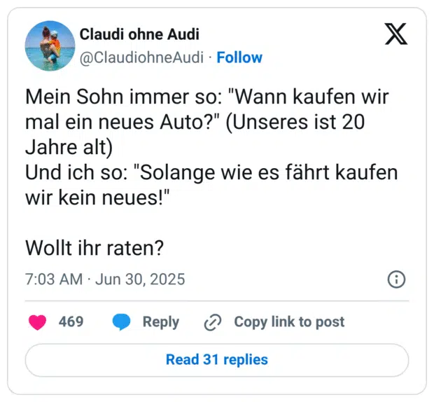 Mein Sohn immer so: "Wann kaufen wir mal ein neues Auto?" (Unseres ist 20 Jahre alt) Und ich so: "Solange wie es fährt kaufen wir kein neues!"