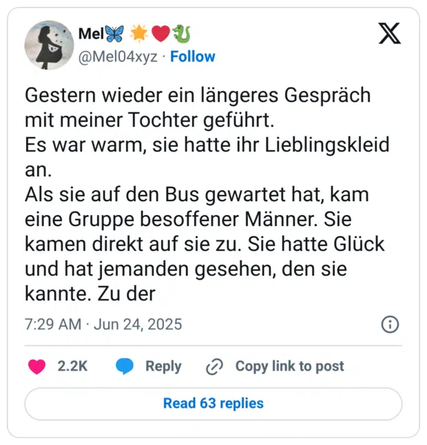 Gestern wieder ein längeres Gespräch mit meiner Tochter geführt. Es war warm, sie hatte ihr Lieblingskleid an. Als sie auf den Bus gewartet hat, kam eine Gruppe besoffener Männer. Sie kamen direkt auf sie zu. Sie hatte Glück und hat jemanden gesehen, den sie kannte. Zu der
