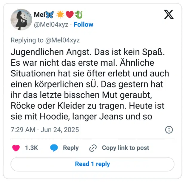 Jugendlichen Angst. Das ist kein Spaß. Es war nicht das erste mal. Ähnliche Situationen hat sie öfter erlebt und auch einen körperlichen sÜ. Das gestern hat ihr das letzte bisschen Mut geraubt, Röcke oder Kleider zu tragen. Heute ist sie mit Hoodie, langer Jeans und so