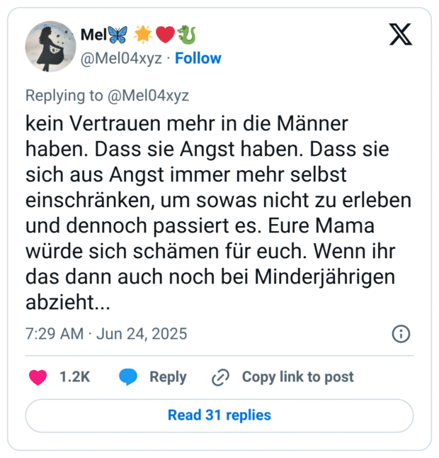 kein Vertrauen mehr in die Männer haben. Dass sie Angst haben. Dass sie sich aus Angst immer mehr selbst einschränken, um sowas nicht zu erleben und dennoch passiert es. Eure Mama würde sich schämen für euch. Wenn ihr das dann auch noch bei Minderjährigen abzieht...