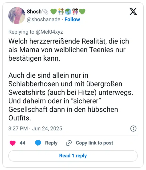 Welch herzzerreißende Realität, die ich als Mama von weiblichen Teenies nur bestätigen kann. Auch die sind allein nur in Schlabberhosen und mit übergroßen Sweatshirts (auch bei Hitze) unterwegs. Und daheim oder in “sicherer” Gesellschaft dann in den hübschen Outfits.
