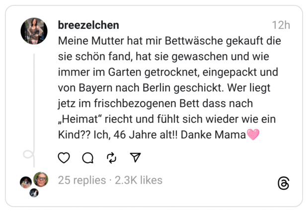 Meine Mutter hat mir Bettwäsche gekauft die sie schön fand, hat sie gewaschen und wie immer im Garten getrocknet, eingepackt und von Bayern nach Berlin geschickt. Wer liegt jetz im frischbezogenen Bett dass nach „Heimat“ riecht und fühlt sich wieder wie ein Kind?? Ich, 46 Jahre alt!! Danke Mama🩷

