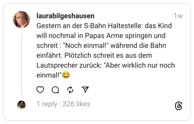 Gestern an der S-Bahn Haltestelle: das Kind will nochmal in Papas Arme springen und schreit: "Noch einmal!" während die Bahn einfährt. Plötzlich schreit es aus dem Lautsprecher zurück: "Aber wirklich nur noch einmal!