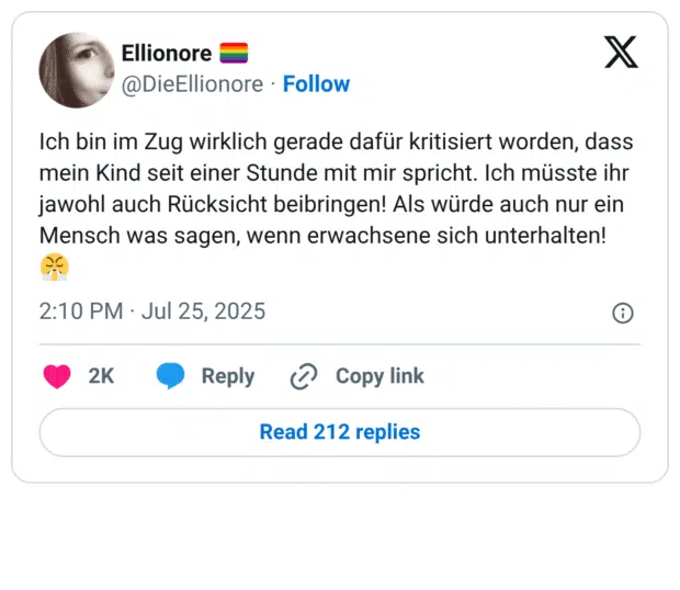 Ich bin im Zug wirklich gerade dafür kritisiert worden, dass mein Kind seit einer Stunde mit mir spricht. Ich müsste ihr jawohl auch Rücksicht beibringen! Als würde auch nur ein Mensch was sagen, wenn erwachsene sich unterhalten!