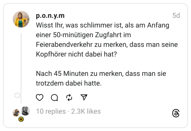 Wisst Ihr, was schlimmer ist, als am Anfang einer 50-minütigen Zugfahrt im Feierabendverkehr zu merken, dass man seine Kopfhörer nicht dabei hat?