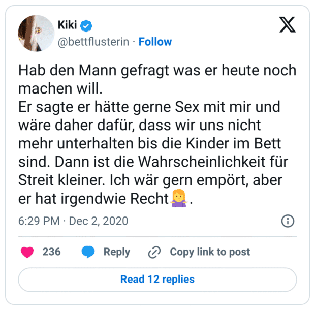 Hab den Mann gefragt was er heute noch machen will.
Er sagte er hätte gerne Sex mit mir und wäre daher dafür, dass wir uns nicht mehr unterhalten bis die Kinder im Bett sind. Dann ist die Wahrscheinlichkeit für Streit kleiner. Ich wär gern empört, aber er hat irgendwie Recht🤷‍♀️.