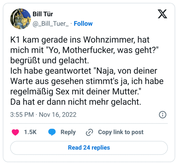 K1 kam gerade ins Wohnzimmer, hat mich mit "Yo, Motherfucker, was geht?" begrüßt und gelacht.
Ich habe geantwortet "Naja, von deiner Warte aus gesehen stimmt's ja, ich habe regelmäßig Sex mit deiner Mutter."
Da hat er dann nicht mehr gelacht.