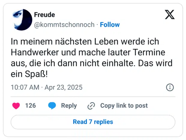 In meinem nächsten Leben werde ich Handwerker und mache lauter Termine aus, die ich dann nicht einhalte. Das wird ein Spaß!