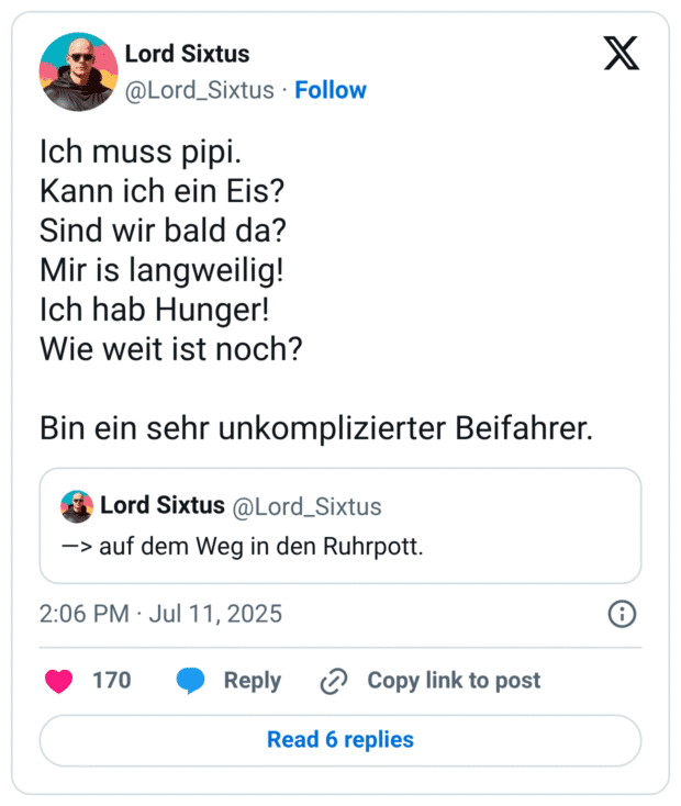Ich muss pipi.
Kann ich ein Eis?
Sind wir bald da?
Mir is langweilig!
Ich hab Hunger!
Wie weit ist noch?
Bin ein sehr unkomplizierter Beifahrer.