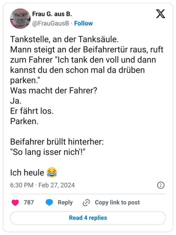 Tankstelle, an der Tanksäule.
Mann steigt an der Beifahrertür raus, ruft zum Fahrer "Ich tank den voll und dann kannst du den schon mal da drüben parken."
Was macht der Fahrer?
Ja.
Er fährt los.
Parken.
Beifahrer brüllt hinterher:
"So lang isser nich'!"
Ich heule :freudentränen: