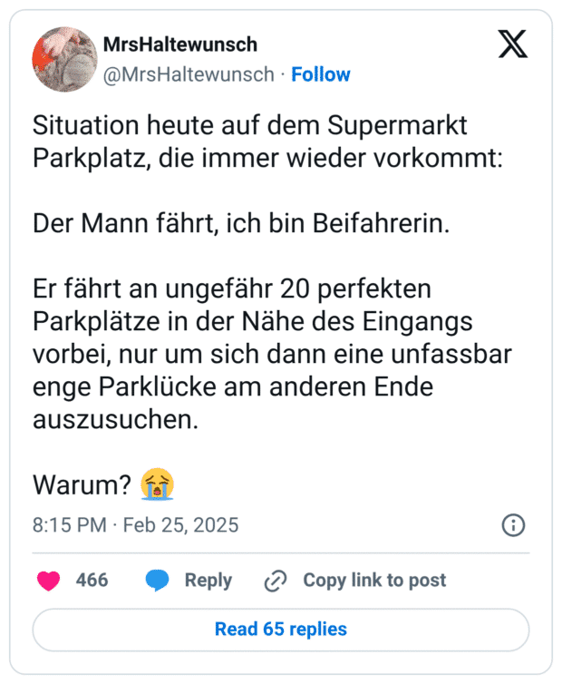 Situation heute auf dem Supermarkt Parkplatz, die immer wieder vorkommt:
Der Mann fährt, ich bin Beifahrerin.
Er fährt an ungefähr 20 perfekten Parkplätze in der Nähe des Eingangs vorbei, nur um sich dann eine unfassbar enge Parklücke am anderen Ende auszusuchen.
Warum? :schluchzen: