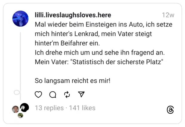 Mal wieder beim Einsteigen ins Auto, ich setze mich hinter’s Lenkrad, mein Vater steigt hinter’m Beifahrer ein. Ich drehe mich um und sehe ihn fragend an. Mein Vater: “Statistisch der sicherste Platz”
So langsam reicht es mir!
