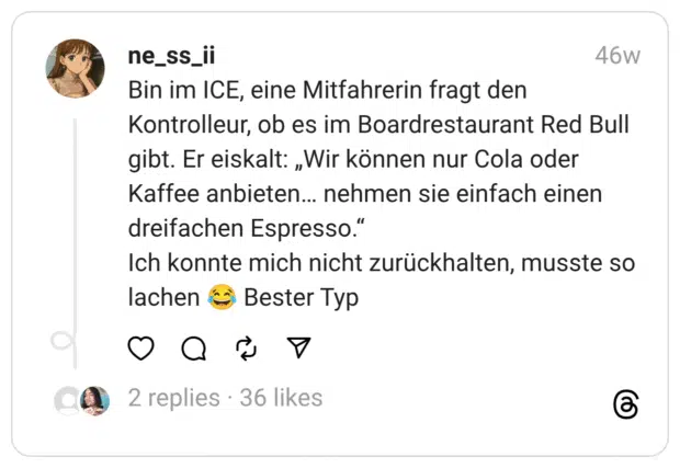 Bin im ICE, eine Mitfahrerin fragt den Kontrolleur, ob es im Boardrestaurant Red Bull gibt. Er eiskalt: „Wir können nur Cola oder Kaffee anbieten… nehmen sie einfach einen dreifachen Espresso.”  Ich konnte mich nicht zurückhalten, musste so lachen :freudentränen: Bester Typ