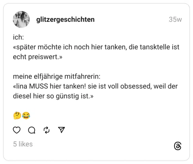 ich: «später möchte ich noch hier tanken, die tansktelle ist echt preiswert.»
meine elfjährige mitfahrerin: «lina MUSS hier tanken! sie ist voll obsessed, weil der diesel hier so günstig ist.»
:nachdenkliches_gesicht::freudentränen: