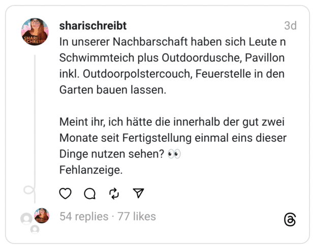 In unserer Nachbarschaft haben sich Leute n Schwimmteich plus Outdoordusche, Pavillon inkl. Outdoorpolstercouch, Feuerstelle in den Garten bauen lassen. Meint ihr, ich hätte die innerhalb der gut zwei Monate seit Fertigstellung einmal eins dieser Dinge nutzen sehen? • Fehlanzeige.