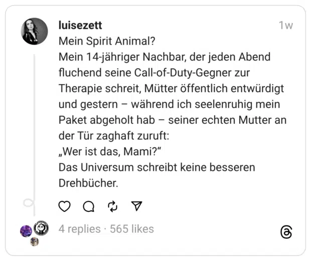 Mein Spirit Animal? Mein 14-jähriger Nachbar, der jeden Abend fluchend seine Call-of-Duty-Gegner zur Therapie schreit, Mütter öffentlich entwürdigt und gestern - während ich seelenruhig mein Paket abgeholt hab - seiner echten Mutter an der Tür zaghaft zuruft: „Wer ist das, Mami?" Das Universum schreibt keine besseren Drehbücher.