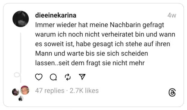 Immer wieder hat meine Nachbarin gefragt warum ich noch nicht verheiratet bin und wann es soweit ist, habe gesagt ich stehe auf ihren Mann und warte bis sie sich scheiden lassen..seit dem fragt sie nicht mehr