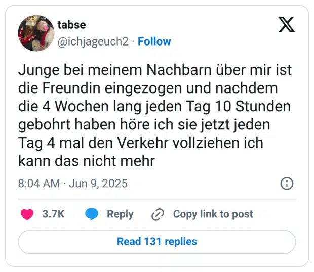 Junge bei meinem Nachbarn über mir ist die Freundin eingezogen und nachdem die 4 Wochen lang jeden Tag 10 Stunden gebohrt haben höre ich sie jetzt jeden Tag 4 mal den Verkehr vollziehen ich kann das nicht mehr