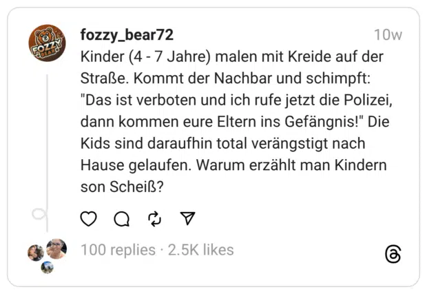 Kinder (4 - 7 Jahre) malen mit Kreide auf der Straße. Kommt der Nachbar und schimpft: "Das ist verboten und ich rufe jetzt die Polizei, dann kommen eure Eltern ins Gefängnis!" Die Kids sind daraufhin total verängstigt nach Hause gelaufen. Warum erzählt man Kindern son Scheiß?