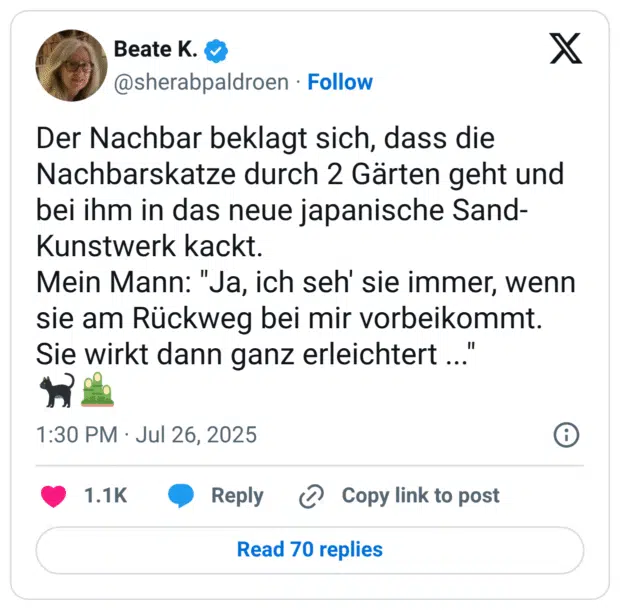 Der Nachbar beklagt sich, dass die Nachbarskatze durch 2 Gärten geht und bei ihm in das neue japanische Sand- Kunstwerk kackt. Mein Mann: "Ja, ich seh' sie immer, wenn sie am Rückweg bei mir vorbeikommt. Sie wirkt dann ganz erleichtert ...