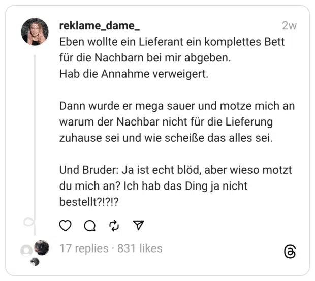 Eben wollte ein Lieferant ein komplettes Bett für die Nachbarn bei mir abgeben. Hab die Annahme verweigert. Dann wurde er mega sauer und motze mich an warum der Nachbar nicht für die Lieferung zuhause sei und wie scheiße das alles sei. Und Bruder: Ja ist echt blöd, aber wieso motzt du mich an? Ich hab das Ding ja nicht bestellt?!?!?