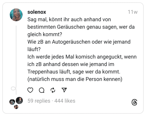 Sag mal, könnt ihr auch anhand von bestimmten Geräuschen genau sagen, wer da gleich kommt? Wie zB an Autogeräuschen oder wie jemand läuft? Ich werde jedes Mal komisch angeguckt, wenn ich zB anhand dessen wie jemand im Treppenhaus läuft, sage wer da kommt. (natürlich muss man die Person kennen)
