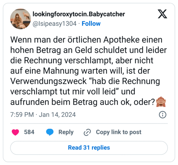Wenn man der örtlichen Apotheke einen hohen Betrag an Geld schuldet und leider die Rechnung verschlampt, aber nicht auf eine Mahnung warten will, ist der Verwendungszweck “hab die Rechnung verschlampt tut mir voll leid” und aufrunden beim Betrag auch ok, oder?🙈
