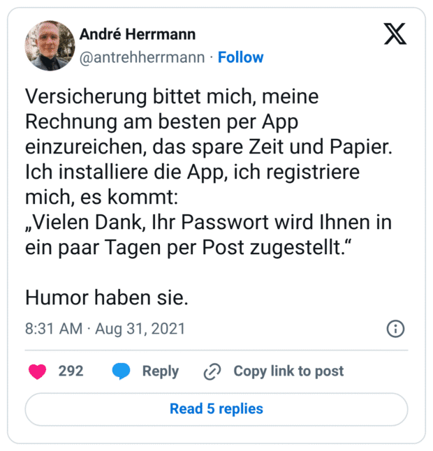 Versicherung bittet mich, meine Rechnung am besten per App einzureichen, das spare Zeit und Papier.
Ich installiere die App, ich registriere mich, es kommt: 
„Vielen Dank, Ihr Passwort wird Ihnen in ein paar Tagen per Post zugestellt.“

Humor haben sie.