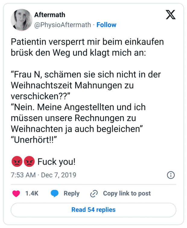 Patientin versperrt mir beim einkaufen brüsk den Weg und klagt mich an:

“Frau N, schämen sie sich nicht in der Weihnachtszeit Mahnungen zu verschicken??”
“Nein. Meine Angestellten und ich müssen unsere Rechnungen zu Weihnachten ja auch begleichen”
“Unerhört!!”

😡😡 Fuck you!